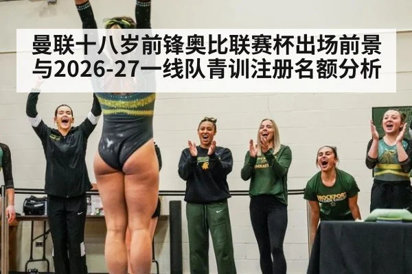 曼联十八岁前锋奥比联赛杯出场前景与2026-27一线队青训注册名额分析
